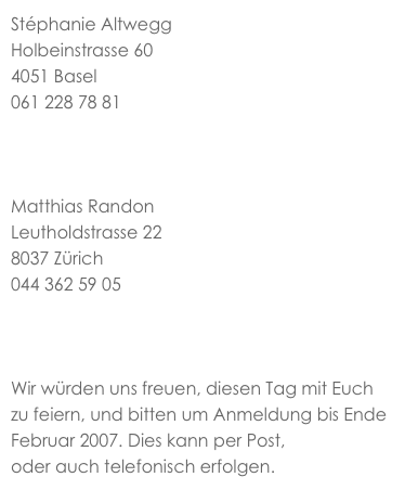 Stéphanie Altwegg
Holbeinstrasse 60
4051 Basel
061 228 78 81
stephaniealtwegg@hotmail.com


Matthias Randon
Leutholdstrasse 22
8037 Zürich
044 362 59 05
matthias@randon.ch


Wir würden uns freuen, diesen Tag mit Euch zu feiern, und bitten um Anmeldung bis Ende Februar 2007. Dies kann per Post, per e-mail oder auch telefonisch erfolgen.